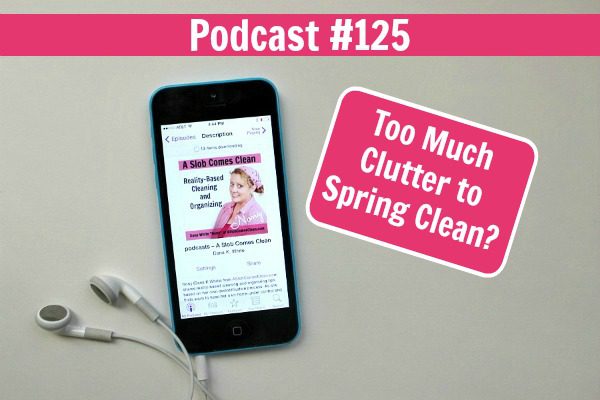 Podcast 125 Listen if you have too much clutter to spring clean at ASlobComesClean.com