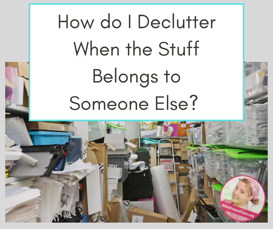 faq How to declutter when stuff belongs to someone else at aslobcomesclean.com